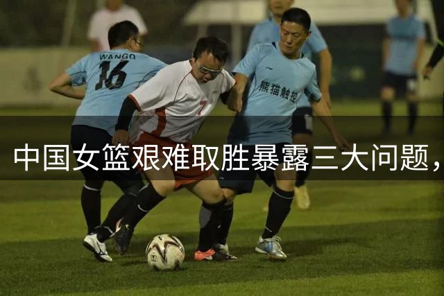 中国女篮艰难取胜暴露三大问题，央视体育频道今晚赛事安排