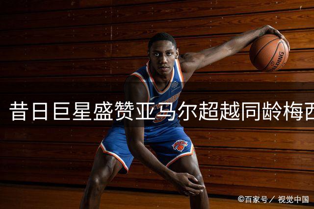 昔日巨星盛赞亚马尔超越同龄梅西欧文